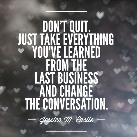 Don't quit. Just take everything you've learned from the last business and change the conversation.